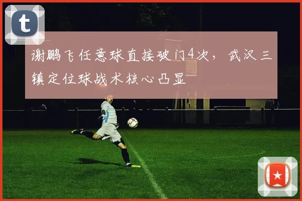 谢鹏飞任意球直接破门4次,武汉三镇定位球战术核心凸显