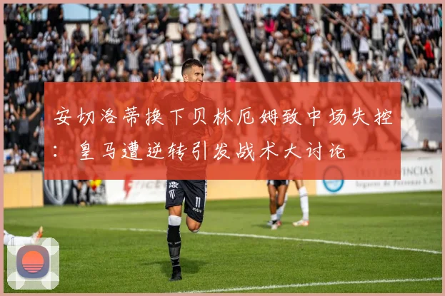 安切洛蒂换下贝林厄姆致中场失控：皇马遭逆转引发战术大讨论