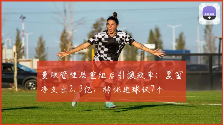 曼联管理层重组后引援效率:夏窗净支出2.3亿,转化进球仅7个