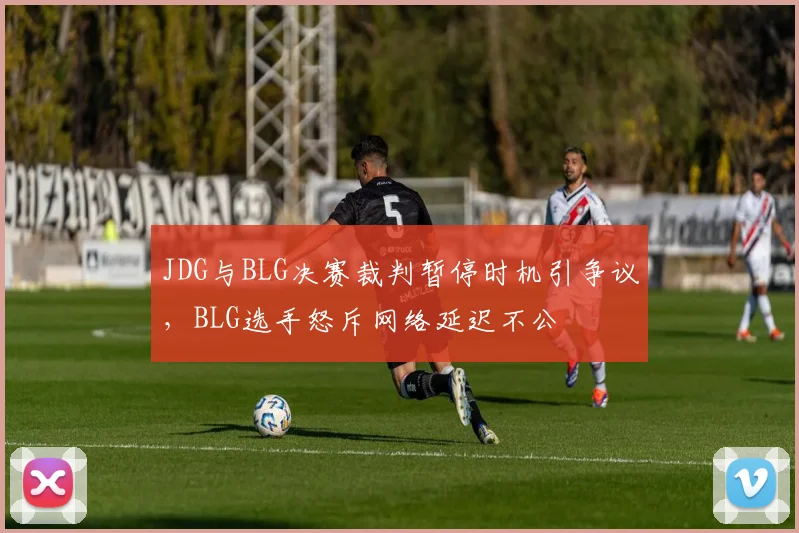 JDG与BLG决赛裁判暂停时机引争议,BLG选手怒斥网络延迟不公