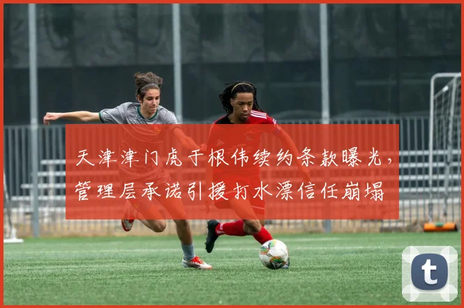 天津津门虎于根伟续约条款曝光,管理层承诺引援打水漂信任崩塌