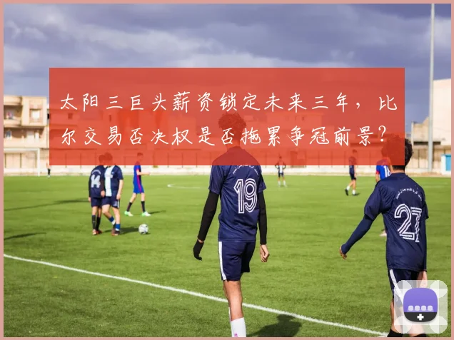 太阳三巨头薪资锁定未来三年,比尔交易否决权是否拖累争冠前景?