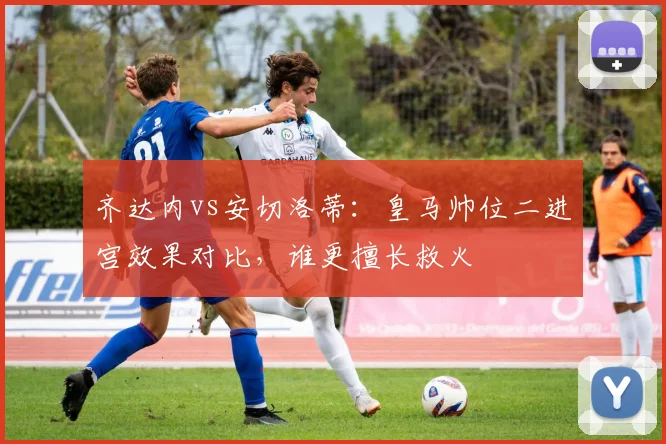 齐达内vs安切洛蒂：皇马帅位二进宫效果对比，谁更擅长救火